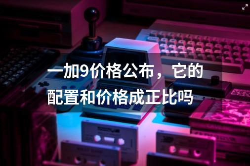 一加9价格公布,它的配置和价格成正比吗-第1张-游戏信息-龙启网
