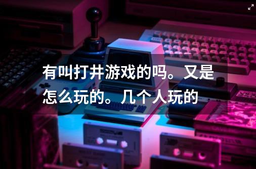 有叫打井游戏的吗。又是怎么玩的。几个人玩的-第1张-游戏信息-龙启网