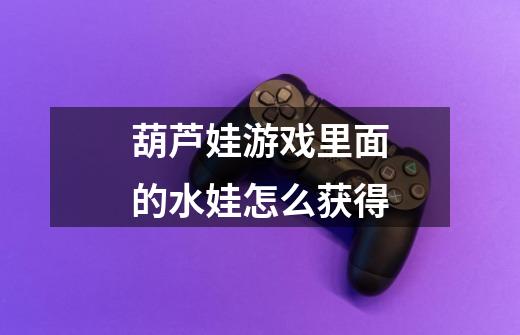 葫芦娃游戏里面的水娃怎么获得-第1张-游戏信息-龙启网