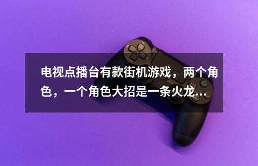 电视点播台有款街机游戏，两个角色，一个角色大招是一条火龙，另外一个角色大招是蓝色雷电，求游戏的名字-第1张-游戏信息-龙启网