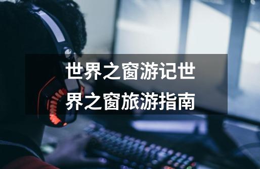 世界之窗游记世界之窗旅游指南-第1张-游戏信息-龙启网