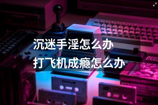 沉迷手淫怎么办 打飞机成瘾怎么办-第1张-游戏信息-龙启网