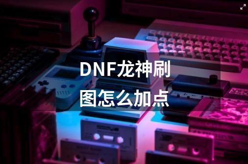DNF龙神刷图怎么加点-第1张-游戏信息-龙启网