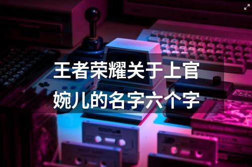王者荣耀关于上官婉儿的名字六个字-第1张-游戏信息-龙启网
