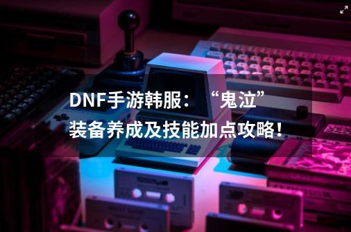 DNF手游韩服:“鬼泣”装备养成及技能加点攻略!-第1张-游戏信息-龙启网