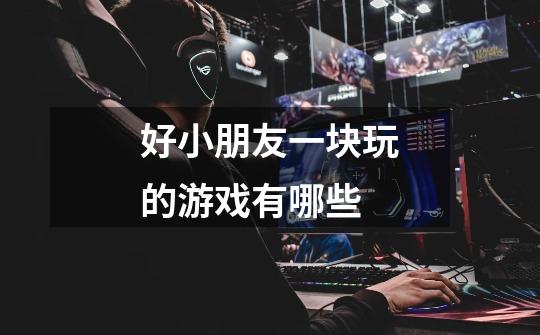 好小朋友一块玩的游戏有哪些-第1张-游戏信息-龙启网