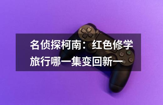 名侦探柯南:红色修学旅行哪一集变回新一-第1张-游戏信息-龙启网