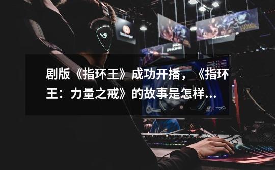 剧版《指环王》成功开播,《指环王:力量之戒》的故事是怎样的-第1张-游戏信息-龙启网