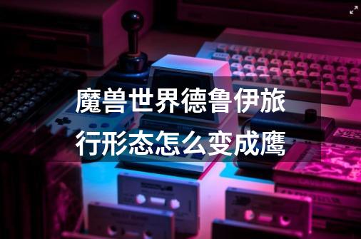魔兽世界德鲁伊旅行形态怎么变成鹰-第1张-游戏信息-龙启网