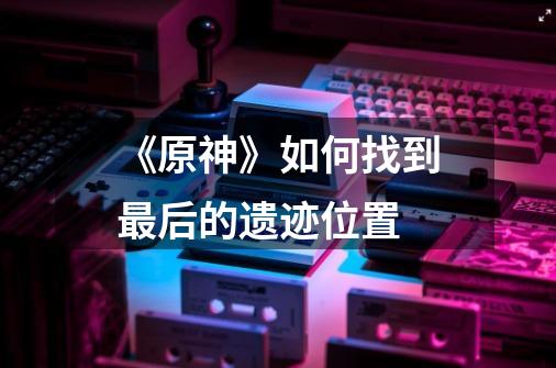 《原神》如何找到最后的遗迹位置-第1张-游戏信息-龙启网