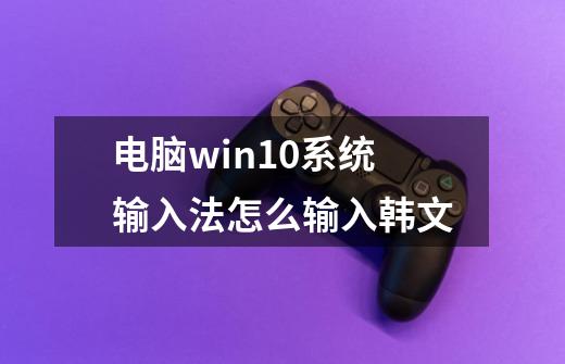 电脑win10系统输入法怎么输入韩文-第1张-游戏信息-龙启网