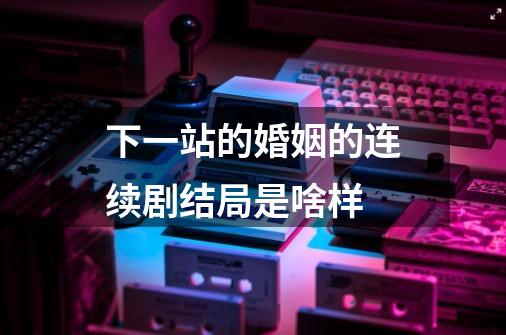 下一站的婚姻的连续剧结局是啥样-第1张-游戏信息-龙启网
