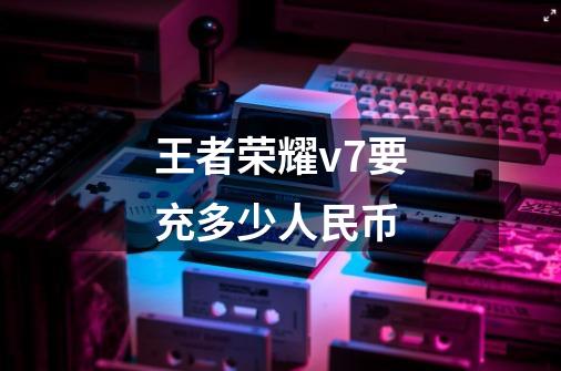 王者荣耀v7要充多少人民币-第1张-游戏信息-龙启网