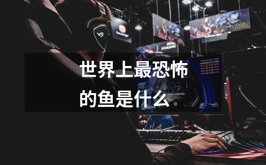 世界上最恐怖的鱼是什么-第1张-游戏信息-龙启网
