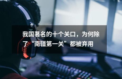 我国著名的十个关口,为何除了“南疆第一关”都被弃用-第1张-游戏信息-龙启网