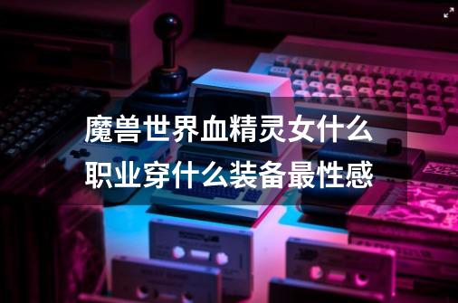 魔兽世界血精灵女什么职业穿什么装备最性感-第1张-游戏信息-龙启网