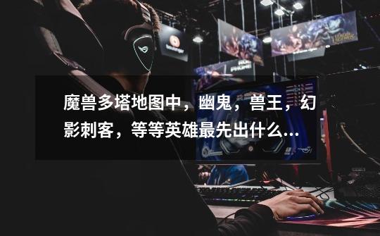 魔兽多塔地图中，幽鬼，兽王，幻影刺客，等等英雄最先出什么准备和中期后期出什么准备好-第1张-游戏信息-龙启网