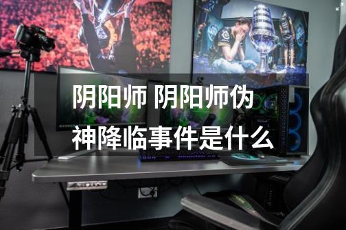阴阳师 阴阳师伪神降临事件是什么-第1张-游戏信息-龙启网
