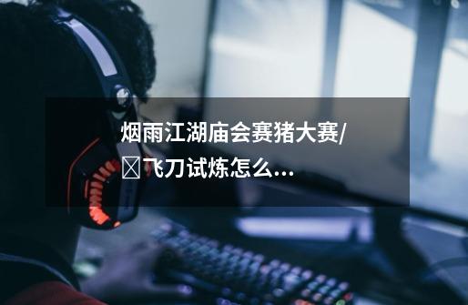 烟雨江湖庙会赛猪大赛/飞刀试炼怎么玩庙会宝箱分布位置一览-第1张-游戏信息-龙启网