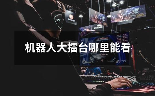 机器人大擂台哪里能看-第1张-游戏信息-龙启网