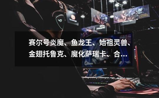 赛尔号炎魔、鱼龙王、始祖灵兽、金翅托鲁克、魔化萨瑞卡、合金赛博斯特。这些精灵买哪个最好-第1张-游戏信息-龙启网