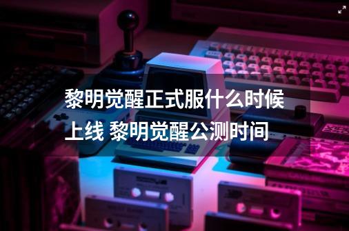 黎明觉醒正式服什么时候上线 黎明觉醒公测时间-第1张-游戏信息-龙启网
