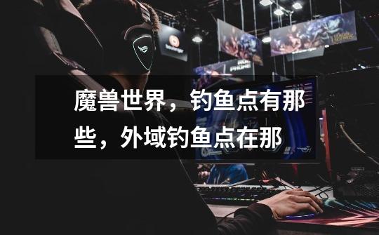 魔兽世界，钓鱼点有那些，外域钓鱼点在那-第1张-游戏信息-龙启网