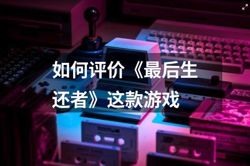 如何评价《最后生还者》这款游戏-第1张-游戏信息-龙启网