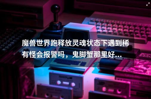魔兽世界跑释放灵魂状态下遇到稀有怪会报警吗，鬼脚蟹那里好多人-第1张-游戏信息-龙启网
