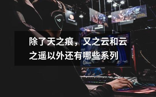 除了天之痕,又之云和云之遥以外还有哪些系列-第1张-游戏信息-龙启网
