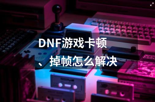DNF游戏卡顿、掉帧怎么解决-第1张-游戏信息-龙启网