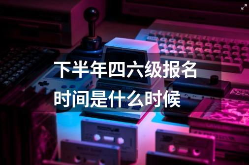 下半年四六级报名时间是什么时候-第1张-游戏信息-龙启网