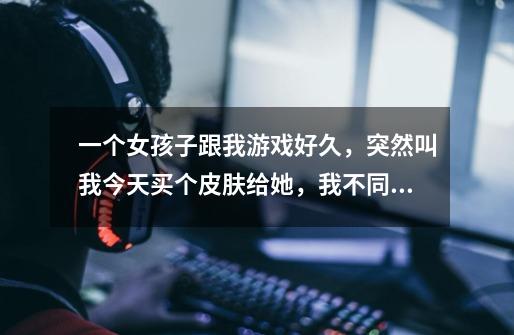 一个女孩子跟我游戏好久,突然叫我今天买个皮肤给她,我不同意她不怎么理我了怎么回事-第1张-游戏信息-龙启网