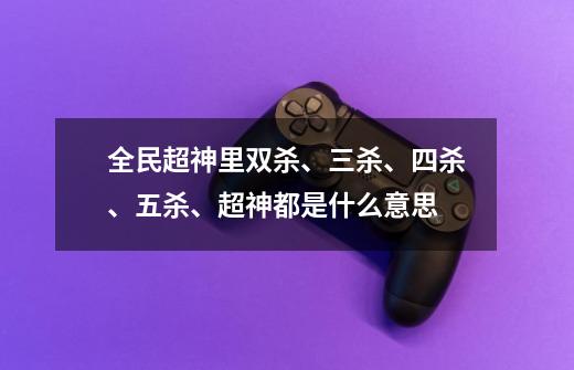 全民超神里双杀、三杀、四杀、五杀、超神都是什么意思-第1张-游戏信息-龙启网