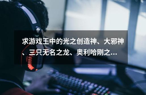 求游戏王中的光之创造神、大邪神、三只无名之龙、奥利哈刚之圣都亚特兰蒂斯的效果-第1张-游戏信息-龙启网