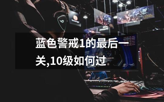 蓝色警戒1的最后一关,10级如何过-第1张-游戏信息-龙启网
