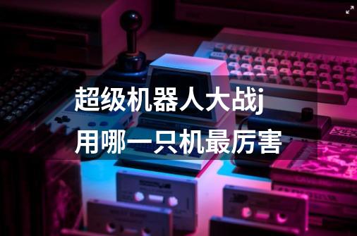 超级机器人大战j用哪一只机最厉害-第1张-游戏信息-龙启网