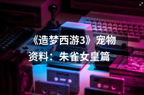 《造梦西游3》宠物资料:朱雀女皇篇-第1张-游戏信息-龙启网