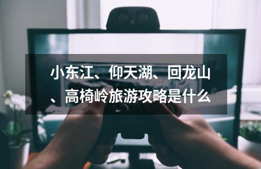 小东江、仰天湖、回龙山、高椅岭旅游攻略是什么-第1张-游戏信息-龙启网