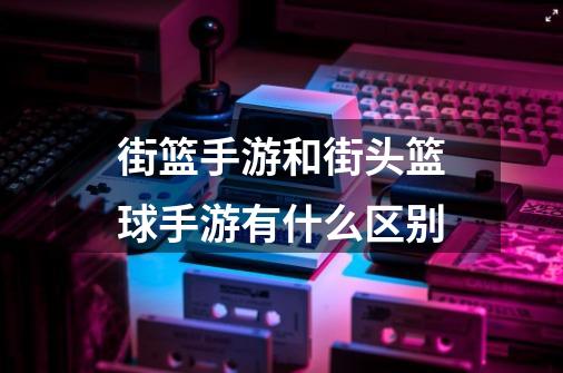 街篮手游和街头篮球手游有什么区别-第1张-游戏信息-龙启网