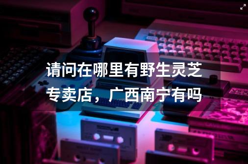 请问在哪里有野生灵芝专卖店，广西南宁有吗-第1张-游戏信息-龙启网
