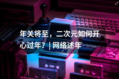 年关将至,二次元如何开心过年?| 网络述年-第1张-游戏信息-龙启网