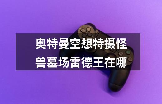 奥特曼空想特摄怪兽墓场雷德王在哪-第1张-游戏信息-龙启网