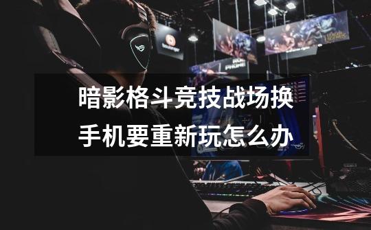 暗影格斗竞技战场换手机要重新玩怎么办-第1张-游戏信息-龙启网