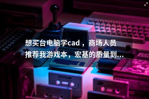 想买台电脑学cad ，商场人员推荐我游戏本，宏基的质量到底怎么样-第1张-游戏信息-龙启网