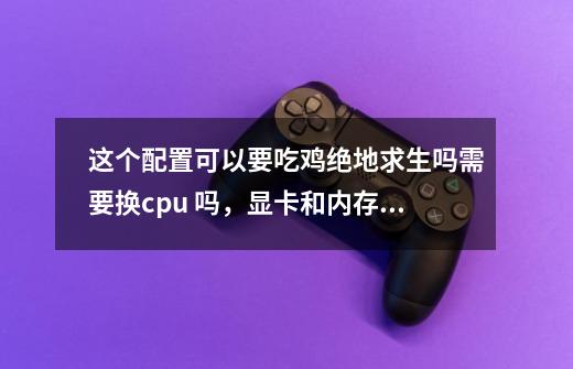 这个配置可以要吃鸡绝地求生吗需要换cpu 吗，显卡和内存肯定要换-第1张-游戏信息-龙启网