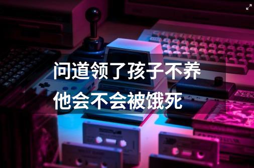 问道领了孩子不养他会不会被饿死-第1张-游戏信息-龙启网