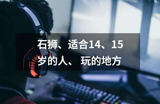 石狮、适合14、15岁的人、 玩的地方-第1张-游戏信息-龙启网