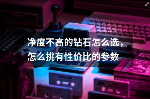 净度不高的钻石怎么选,怎么挑有性价比的参数-第1张-游戏信息-龙启网