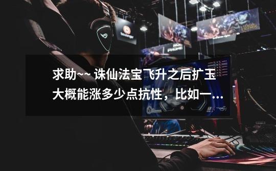 求助~~ 诛仙法宝飞升之后扩玉大概能涨多少点抗性，比如一个飞升后178的法宝，我想扩个玉那么大概能涨多少-第1张-游戏信息-龙启网
